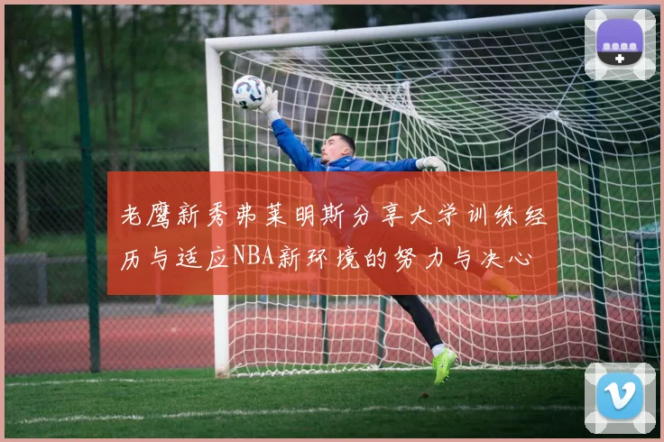 老鹰新秀弗莱明斯分享大学训练经历与适应NBA新环境的努力与决心