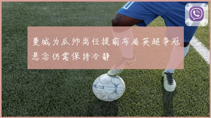 曼城为瓜帅离任提前布局英超争冠悬念仍需保持冷静