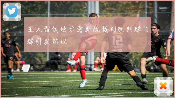 王大雷倒地示意新规裁判改判球门球引发热议