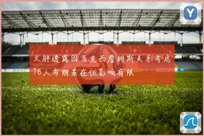 文胖透露因马克西詹姆斯关系考虑76人布朗虽在但影响有限