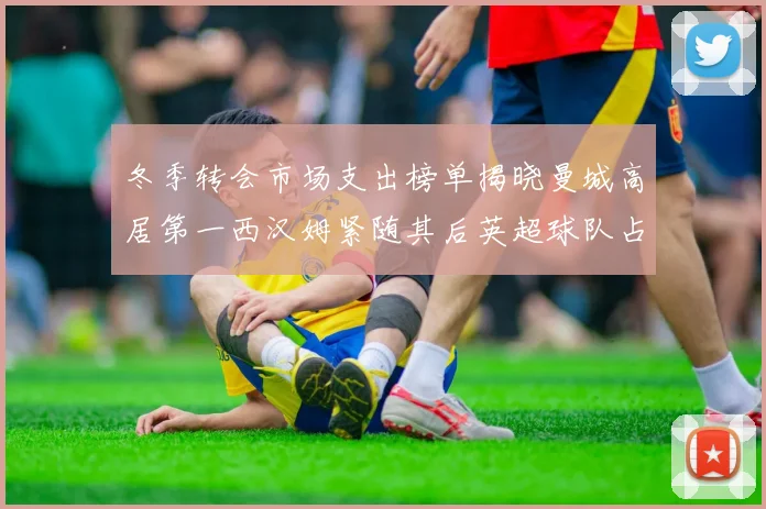 冬季转会市场支出榜单揭晓曼城高居第一西汉姆紧随其后英超球队占据五席