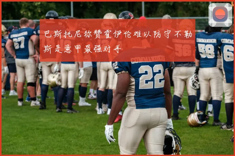 巴斯托尼称赞霍伊伦难以防守不勒斯是意甲最强对手