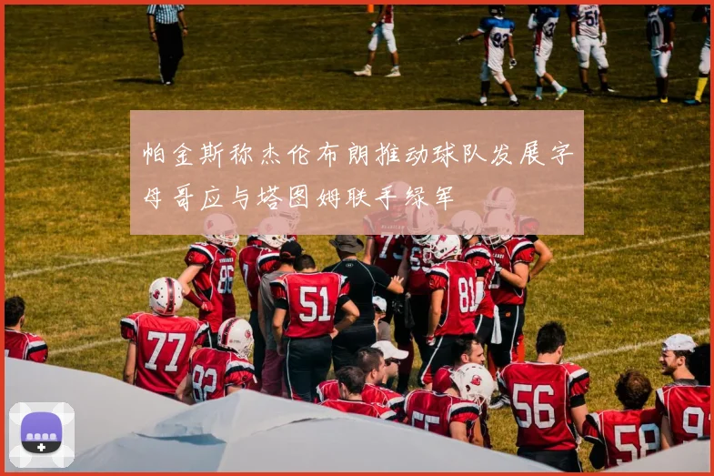 帕金斯称杰伦布朗推动球队发展字母哥应与塔图姆联手绿军