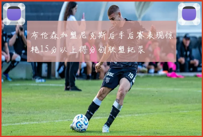 布伦森加盟尼克斯后季后赛表现惊艳15分以上得分创联盟纪录