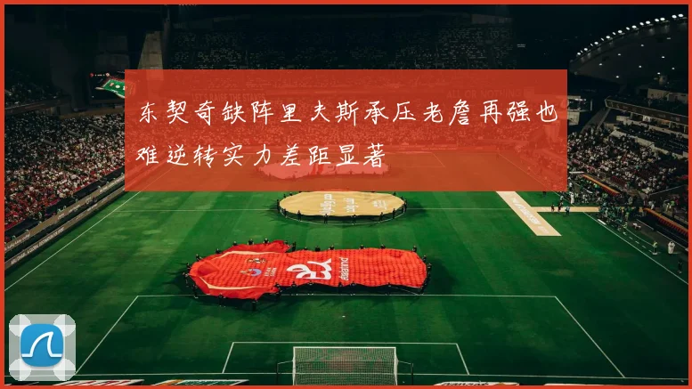 东契奇缺阵里夫斯承压老詹再强也难逆转实力差距显著