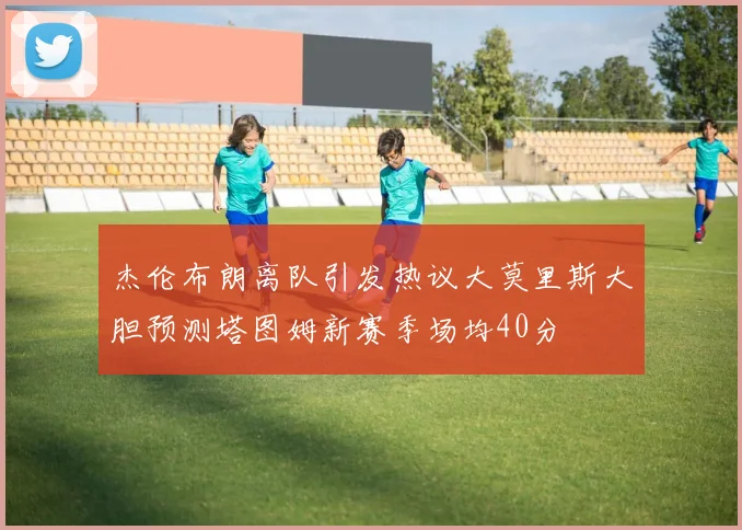 杰伦布朗离队引发热议大莫里斯大胆预测塔图姆新赛季场均40分