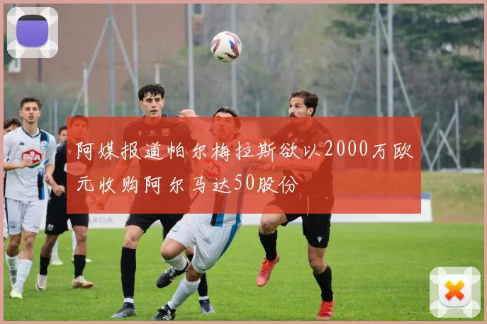 阿媒报道帕尔梅拉斯欲以2000万欧元收购阿尔马达50股份
