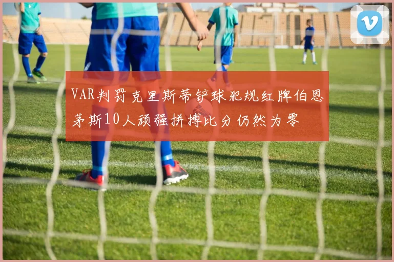 VAR判罚克里斯蒂铲球犯规红牌伯恩茅斯10人顽强拼搏比分仍然为零