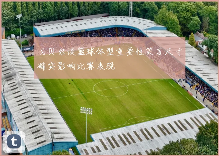 戈贝尔谈篮球体型重要性笑言尺寸确实影响比赛表现