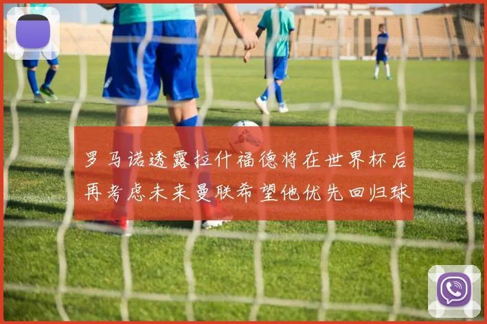 罗马诺透露拉什福德将在世界杯后再考虑未来曼联希望他优先回归球队
