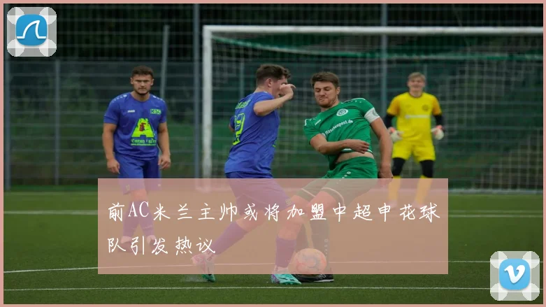 前AC米兰主帅或将加盟中超申花球队引发热议