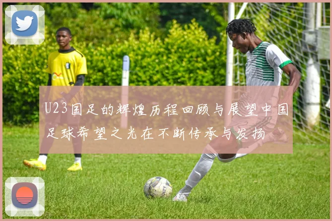 U23国足的辉煌历程回顾与展望中国足球希望之光在不断传承与发扬