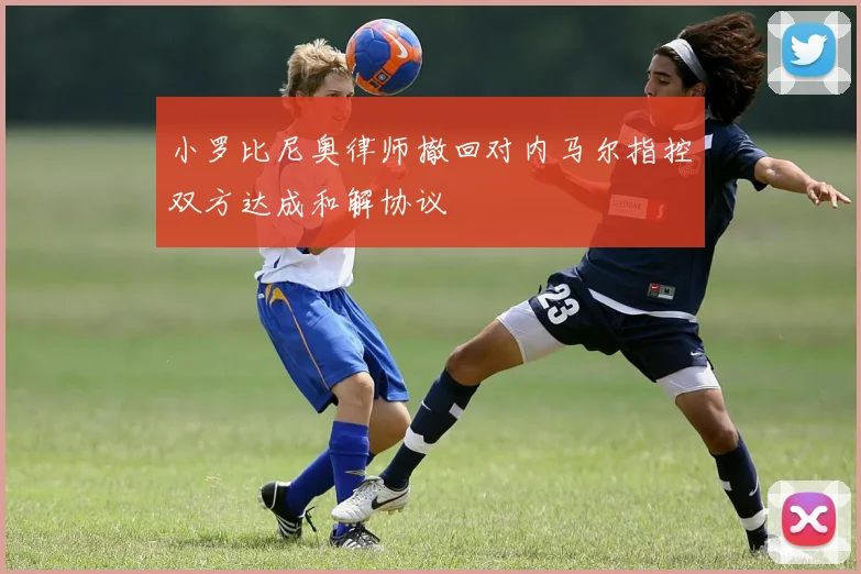 小罗比尼奥律师撤回对内马尔指控双方达成和解协议