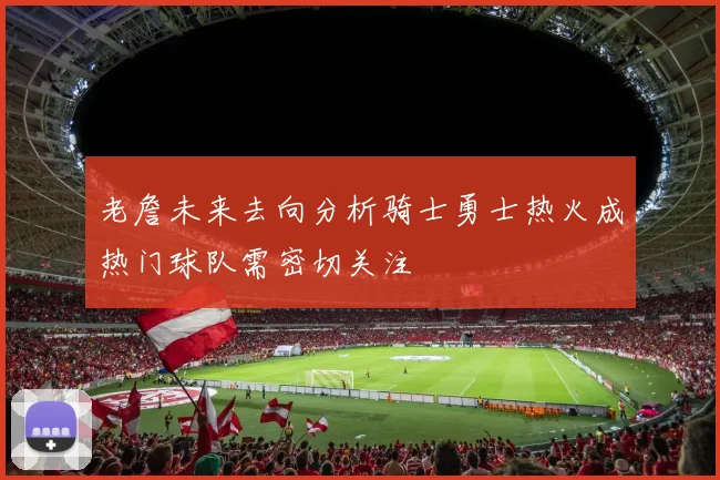 老詹未来去向分析骑士勇士热火成热门球队需密切关注