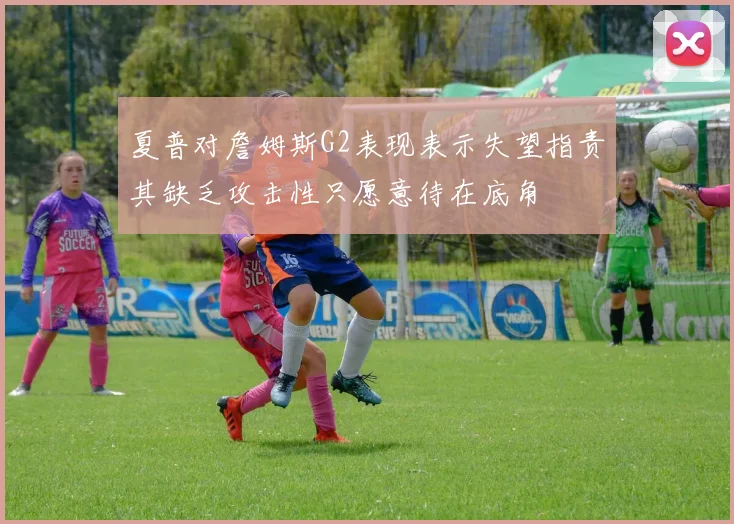 夏普对詹姆斯G2表现表示失望指责其缺乏攻击性只愿意待在底角
