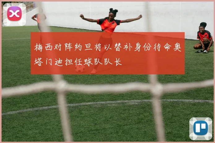 梅西对阵约旦将以替补身份待命奥塔门迪担任球队队长
