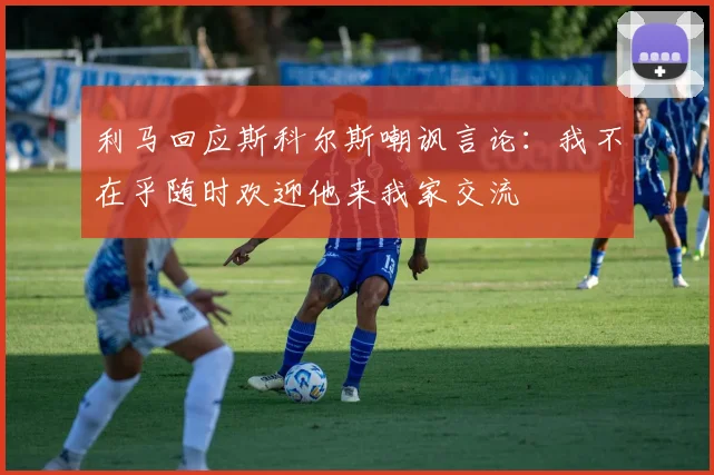 利马回应斯科尔斯嘲讽言论：我不在乎随时欢迎他来我家交流