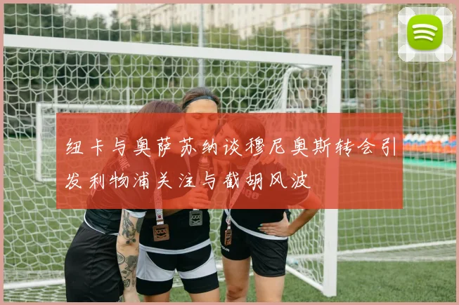 纽卡与奥萨苏纳谈穆尼奥斯转会引发利物浦关注与截胡风波