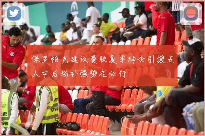 保罗帕克建议曼联夏季转会引援五人中后场补强势在必行