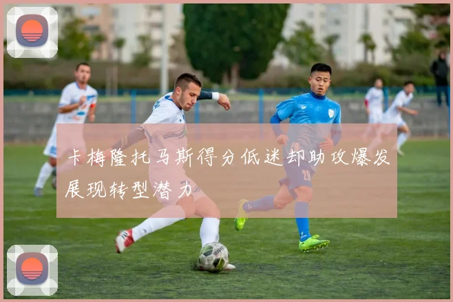 卡梅隆托马斯得分低迷却助攻爆发展现转型潜力