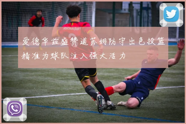 爱德华兹盛赞道苏姆防守出色投篮精准为球队注入强大活力