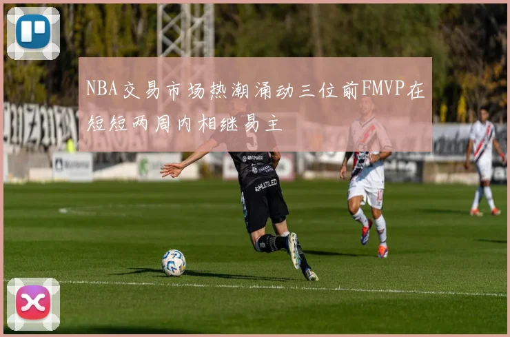 NBA交易市场热潮涌动三位前FMVP在短短两周内相继易主