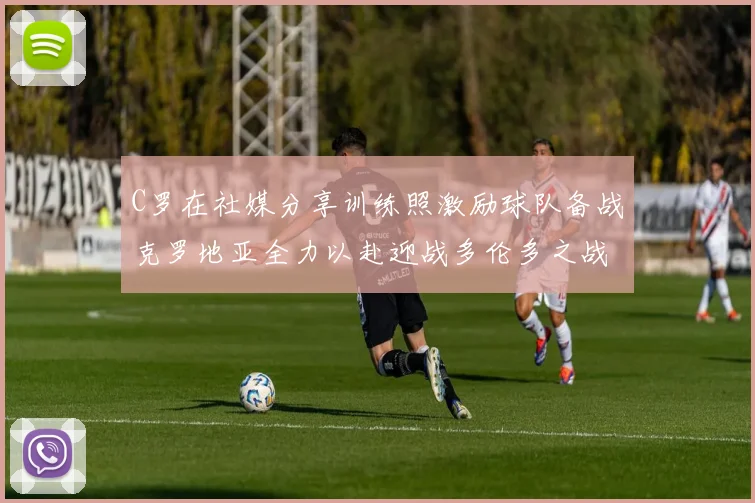 C罗在社媒分享训练照激励球队备战克罗地亚全力以赴迎战多伦多之战